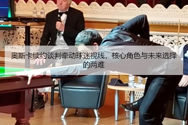 奥斯卡续约谈判牵动球迷视线，核心角色与未来选择的两难